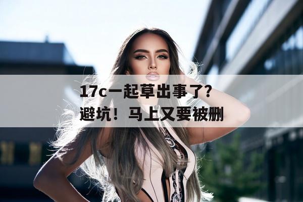 17c一起草出事了?避坑!马上又要被删 17c一起草出事了?避坑!马上又要被删