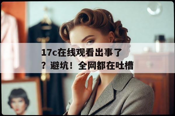 17c在线观看出事了？避坑！全网都在吐槽
