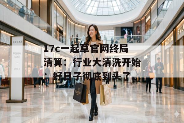 17c一起草官网终局清算：行业大清洗开始：好日子彻底到头了。