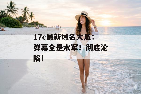 17c最新域名大瓜：弹幕全是水军！彻底沦陷！