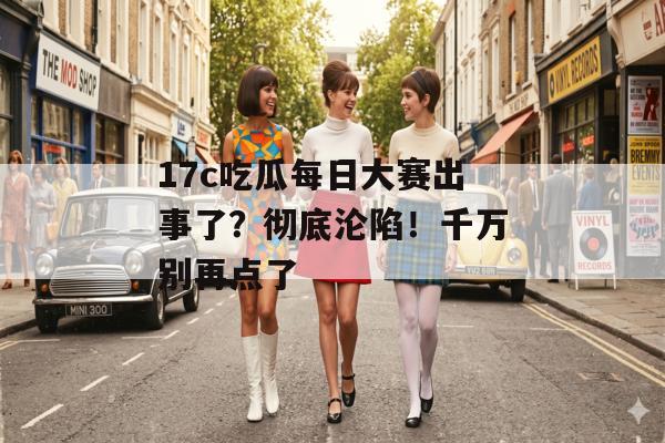 17c吃瓜每日大赛出事了？彻底沦陷！千万别再点了