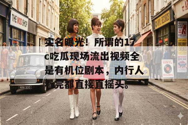 实名曝光！所谓的17c吃瓜现场流出视频全是有机位剧本，内行人看完都直接直摇头。