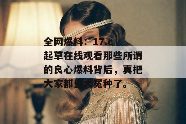 全网爆料：17.c 起草在线观看那些所谓的良心爆料背后，真把大家都当大冤种了。